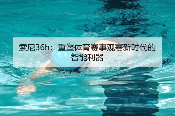 索尼36h：重塑体育赛事观赛新时代的智能利器